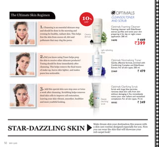 CLEANSER,TONER
AND SCRUB
skin care
1.Cleansing is an essential skincare step
and should be done in the morning and
evening for healthy, radiant skin. This helps
free the skin from excess oil, dirt and
pollutants that may clog the pores.
2.Did you know using Toner helps prep
the skin to receive other skincare products?
Toning should be done immediately after
FOHDQVLQJ 7KLV KHOSV UHPRYH WKH ¿QDO WUDFHV
of make-up, leaves skin tighter, and makes
pores less noticeable.
3.Add this special skin care step once or twice
a week after cleansing. Scrubbing helps removes
dead skin cells to improve cell restoration.
Leaving your skin vibrant, smoother, healthier
and more youthful looking.
Make dream skin your destination this season with
a skin care routine designed especially for you. Now
you can wear the skin that will showcase your
red-carpet look!
STAR-DAZZLING SKIN
The Ultimate Skin Regimen
Creamy
formula
Optimals Normalising Toner
Gentle, effective formula, enriched with
Comforting Complex and Elderflower
Extract. For all skin types. 200 ml.
22469 ` 479
Light refreshing
toner
Optimals Clarifying Scrub
Scrub with large blue particles
removes dead skin cells from skin
without damaging it.You immediately
notice your new radiant and revitalised
complexion. For all skin types. 75 ml.
18182 ` 349
Deeply
cleansing
scrub
Optimals Foaming Cleanser
Foaming cleanser with Elderflower
extract purifies and tones your skin
preparing it for day or night cream
application. 200 ml.
14698 ` 449
`399
10%
OFF
CLEANSER,TONER
AND SCRUB
50
 