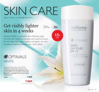 SKIN CARE
skin care
Optimals White is a powerful skin whitening range.
Enriched with Whitening complex and Liquorice extract,
this full range helps visibly brighten and lighten skin. Skin
complexion appears perfectly even, visibly lighter!
Get visibly lighter
skin in 4 weeks
Optimals White Day Fluid SPF 15
Powerful, quick-absorbing moisturiser that
significantly decreases skin pigmentation while
providing SPF 15 sun protection. Enriched with
liposomes to help lighten skin, and anti-oxidant
vitamin E. 75 ml.
12552 ` 549
FOR ALL
SKIN TYPES
ALL
AGES
`469
15%
OFF
51
 