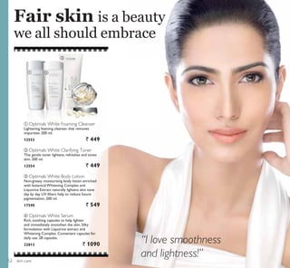 ቢ ባ
ብ
ቤ
skin care
Fair skin is a beauty
we all should embrace
“I love smoothness
and lightness!”
ባ Optimals White Clarifying Toner
This gentle toner lightens, refreshes and tones
skin. 200 ml.
12554 ` 449
ቢ Optimals White Foaming Cleanser
Lightening foaming cleanser that removes
impurities. 200 ml.
12553 ` 449
ቤ Optimals White Body Lotion
Non-greasy moisturising body lotion enriched
with botanical Whitening Complex and
Liquorice Extract naturally lightens skin tone
day by day. UV filters help to reduce future
pigmentation. 200 ml.
17590 ` 549
ብ Optimals White Serum
Rich, soothing capsules to help lighten
and immediately smoothen the skin. Silky
formulation with Liquorice extract and
Whitening Complex. Convenient capsules for
daily use. 28 capsules.
22813 ` 1090
52
 