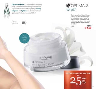 FAIRER SKIN IS YOURS
AT
25%
OFF
FOR ALL
SKIN TYPES
ALL
AGES
Optimals White Night Cream
Lightens skin throughout the night.
Formulated with natural actives to
help reduce skin pigmentation and
moisturising ingredients that restore
moisture levels to daylight-exposed
skin. 50 ml.
12551 ` 590
`439
Optimals White is a powerful skin whitening
range. Enriched with Whitening complex and
Liquorice extract, this full range helps visibly
brighten and lighten skin. Skin complexion
appears perfectly even, visibly lighter!
Rich,
hydrating
night
cream
53
 