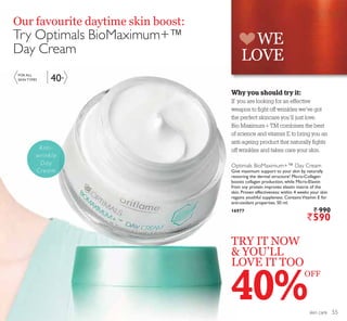 WE
LOVE
40+
skin care
TRY IT NOW
 YOU’LL
LOVE IT TOO
Our favourite daytime skin boost:
Try Optimals BioMaximum+™
Day Cream
40%
Optimals BioMaximum+™ Day Cream
Give maximum support to your skin by naturally
restoring the dermal structure! Micro-Collagen
boosts collagen production, while Micro-Elastin
from soy protein improves elastin matrix of the
skin. Proven effectiveness: within 4 weeks your skin
regains youthful suppleness. ContainsVitamin E for
anti-oxidant properties. 50 ml.
16977 ` 990
`590
Anti-
wrinkle
Day
Cream
FOR ALL
SKIN TYPES
OFF
Why you should try it:
If you are looking for an effective
weapon to ﬁght off wrinkles we’ve got
the perfect skincare you’ll just love.
Bio Maximum+TM combines the best
of science and vitamin E to bring you an
anti-ageing product that naturally ﬁghts
off wrinkles and takes care your skin.
55
 