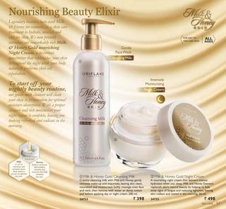 ቢ
ባ
skin care
Nourishing Beauty Elixir
ቢ Milk  Honey Gold Cleansing Milk
Creamy cleansing milk with Milk and Honey, gently
removes make-up and impurities, leaving skin clean,
nourished and moisturised. Softly massage onto face
and neck, then remove with water or damp cotton
pad before applying day or night cream. 200 ml.
24733 ` 398
ባ Milk  Honey Gold Night Cream
A nourishing night cream, that delivers intense
hydration while you sleep. Milk and Honey Extracts
replenish skin’s natural beauty by helping to fade
away signs of fatigue and reducing tightness, leaving
skin radiant and rested in the morning. 50 ml.
24732 ` 498
Cleansing Milk
FOR DRY TO
VERY DRY SKIN
ALL
AGES
Night Cream
Intensely
Moisturising
Cleansing Milk
Gentle
FaceWash
Legendary beauties have used Milk
 Honey for centuries as a skin care
treatment to hydrate, nourish and
care for skin. We now proudly
introduce our remarkably rich Milk
 Honey Gold nourishing
Night Cream, a luxurious
moisturiser that replenishes your skin
throughout the night while your body
naturally preforms skin cell
reparation.
To start off your
nightly beauty routine,
our gentle milk cleanser will clean
your skin in preparation for optimal
moisture absorption. With a proper
cleanser and rich moisturiser your
night regime is complete, leaving you
looking refreshed and radiant in the
morning.
Milk
is rich in
nutrients and
contains Lactic
Acid,which is
proven to hydrate
dry skin.
Honey
locks in moisture
and contains
vitamins and
minerals that help
revitalise
the skin.
ORGANICALLY
SOURCED
57
 