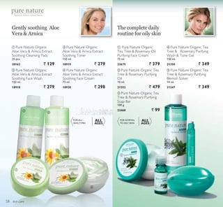 ቢ
ባ
ቤ
ብ
ቦ
ቢ
ባ ቤ
ብ
skin care
Gently soothing Aloe
Vera  Arnica
The complete daily
routine for oily skin
FOR ALL
SKIN TYPES
ALL
AGES
ቤ Pure Nature Organic
Aloe Vera  Arnica Extract
Soothing Toner
150 ml.
18919 ` 279
ብ Pure Nature Organic
Aloe Vera  Arnica Extract
Soothing Face Cream
75 ml.
18920 ` 298
ቢ Pure Nature Organic
Aloe Vera  Arnica Extract
Soothing Cleansing Pads
25 pcs.
20162 ` 129
ብ Pure Nature Organic Tea
Tree  Rosemary Purifying
Wash  Tone Gel
150 ml.
21350 ` 349
ቤ Pure Nature Organic Tea
Tree  Rosemary Purifying
Soap Bar
100 g.
23468 ` 99
ባ Pure Nature Organic Tea
Tree  Rosemary Purifying
Oil
10 ml.
21352 ` 479
ቦ Pure Nature Organic Tea
Tree  Rosemary Purifying
Blemish Solver
14 ml.
21347 ` 349
FOR NORMAL
TO OILY SKIN
ALL
AGES
ቢ Pure Nature Organic
Tea Tree  Rosemary Oil
Purifying Face Cream
75 ml.
23675 ` 379
Botanical extracts, natural beauty
ባ Pure Nature Organic
Aloe Vera  Arnica Extract
Soothing Face Wash
150 ml.
18918 ` 279
58
 