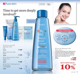 ቢ
ባ
ቤ
ብ
15+
ቦ
skin care
Time to get more deeply
involved?
ብ Pure Skin 1 Clarifying Scrub 2
Purifying Mask
2 x 6 ml sachets.
22418 ` 89
ባ Pure Skin Face Wash
150 ml.
20164 ` 379
ቤ Pure Skin Scrub Face Wash
Deep Action
150 ml.
20194 ` 429
Deeply cleansing
mattifying toner
ቢ Pure Skin Spot SOS
Gel Deep Action
6 ml.
24752 ` 169
ቦ Pure Skin Blackhead Toner
Deep Action
This powerful blackhead toner deeply cleanses
and greatly reduces enlarged pores.Apply on
cotton wool and sweep over face. Removes
excess oil, dirt and dead skin to prevent the
appearance of blackheads. 150 ml.
20166 ` 449
`405
FOR PROBLEM
TO OILY SKIN
DetectTechnology
An anti-
bacterial and
sebum
regulating
invention!
For pure skin.
Helps control
the skin’s own
eco-system.
10%
RED CARPET DEAL!
OFF
59
 