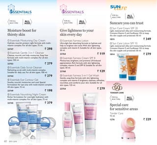 ቢ
ባ
ቤ
ብ
ቦ
ቢ
ባ
ቤ
ቢ
ባ
skin care
ቢ Sun Care Cream SPF 20
Light, waterproof, silky and moisturising formula.
ContainsVitamin E and Sunflower Oil to keep
the skin supple and protected. 50 ml.
1815 ` 349
ባ Sun Care Lotion SPF 10
Light, waterproof, silky and moisturising formula.
ContainsVitamin E and Sunflower Oil to keep
the skin supple and protected. 50 ml.
1814 ` 279
FOR ALL
SKIN TYPES
FOR ALL
SKIN TYPES
ALL
AGES
ALL
AGES
FORMULATED WITH CARE. APPLY WITH LOVE.
FOR ALL
SKIN TYPES
ALL
AGES
ባ Essentials Fairness Cream SPF 8
Moisturises, brightens, and prevents UV-induced
pigmentation. Rich formula with skin lightening
complex, vitamin E and SPF 8. Suitable for all skin
types. 50 ml.
23760 ` 129
ቢ Essentials Fairness Lotion
Ultra-light fast absorbing formula to hydrate and
help to brighten skin tone.With skin lightening
complex and vitamin E. Suitable for all skin types.
50 ml.
23764 ` 119
ቤ Essentials Fairness 5-in-1 Gel Wash
Gentle, soap-free formula with skin lightening
complex and vitamin E brightens, cleanses, refreshes,
nourishes, and comforts your skin. Suitable for all
skin types. 125 ml.
23754 ` 279
FOR ALL
SKIN TYPES
ALL
AGES
FORMULATEDWITH CARE.APPLYWITH LOVE.
Moisture boost for
thirsty skin
Give lightness to your
skin every day
Suncare you can trust
TENDER CARE
Tender Care
15 ml.
1276 ` 229
Special care
for sensitive areas
ቤ Essentials Daily Scrub Cleanser
Refreshing scrub with multi-vitamin complex.
Suitable for daily use. For all skin types. 100 ml.
23744 ` 279
ቦ Essentials Nourishing Night Cream
Richer formulation for overnight hydration with
multi-vitamin complex. For all skin types. 75 ml.
23745 ` 379
ቢ Essentials Moisturising Day Cream
Hydrate, nourish, protect. Light formula with multi-
vitamin complex. For all skin types. 75 ml.
23747 ` 298
ብ Essentials Eye Contour Gel
Soothe, nourish, moisturise, and cool. Special
formulation for eye area with multi-vitamin complex.
All skin types. 15 ml.
23749 ` 198
ባ Essentials Gentle 3-in-1 Cleanser
Cleanse, nourish, and help moisturise. Soap free
formula with multi-vitamin complex. For all skin
types. 150 ml.
23753 ` 279
60
 