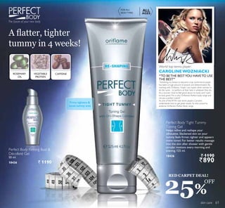 skin care
$ ÀDWWHU WLJKWHU
WXPP LQ  ZHHNV
Perfect Body Firming Bust 
Décolleté Gel
50 ml.
18436 ` 1190
Perfect Body Tight Tummy
Toning Gel
Helps refine and reshape your
silhouette. Slackened skin on your
tummy feels firmer, tighter and appears
more toned. For better results massage
into the skin after shower with gentle
circular motions every morning and
evening. 125 ml.
18426 ` 1190
`890
The future of your new body
Firms,tightens 
tones tummy area
ROSEMARY
OIL
CAFFEINEVEGETABLE
PROTEIN
FOR ALL
SKIN TYPES
ALL
AGES
CAROLINEWOZNIACKI
World top tennis player:
“Achieving my dream to become a top world tennis player
has taken a huge amount of passion and determination. By
ZRUNLQJ ZLWK 2ULÁDPH , KRSH , FDQ LQVSLUH RWKHU ZRPHQ WR
do the same – to perform at their best in whatever they do.
$V D ZRPDQ , ORYH WR IHHO JRRG DERXW P ERG DQG , ZDQW
WR ORRN JUHDW7KLV LV ZK 2ULÁDPH·V 3HUIHFW ERG UDQJH DQG
me are a perfect match!”
$V RQH RI WKH :7$·V VWDU WHQQLV SODHUV DUROLQH
XQGHUVWDQGV KRZ WR JHW JUHDW UHVXOWV 6R VKH·V SURXG WR
HQGRUVH 2ULÁDPH·V 3HUIHFW %RG UDQJH
“TO BETHE BESTYOU HAVETO USE
THE BEST”
RED CARPET DEAL!
25%
OFF
61
 