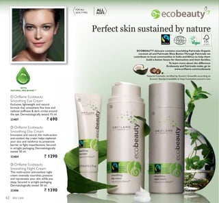 ቢ
ባ
ቤ
skin care
ባ Oriflame Ecobeauty
Smoothing Day Cream
Innovative and natural, this multi-action
anti-oxidant day cream helps replenish
your skin and reinforce its protective
barrier to fight imperfections. Secured
in airtight packaging. Dermatologically
tested. 50 ml.
23404 ` 1290
ቤ Oriflame Ecobeauty
Smoothing Night Cream
This multi-action anti-oxidant night
cream intensely nourishes, protects
and rejuvenates your skin while you
sleep. Secured in airtight packaging.
Dermatologically tested. 50 ml.
23406 ` 1390
ቢ Oriflame Ecobeauty
Smoothing Eye Cream
Exclusive, lightweight and natural
formula that smoothens fine lines and
reduces puffiness  dark circles around
the eye. Dermatologically tested. 15 ml.
23407 ` 690
FOR ALL
SKIN TYPES
ALL
AGES
Perfect skin sustained by nature
ECOBEAUTY skincare contains nourishing Fairtrade Organic
coconut oil and Fairtrade Shea Butter.Through Fairtrade we
contribute to local communities in India and Africa to help them
build a better future for themselves and their families.
To learn more about the difference
Ecobeauty and Fairtrade make, go to
www.oriﬂame.com/ecobeauty
Natural Cosmetic certiﬁed by Ecocert Greenlife according to
Ecocert Standard available at http://cosmetics.ecocert.com
WITH
NATURAL PRO-BLEND™
62
 