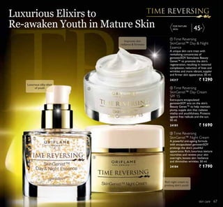 ቤ
ቢ
ባ
ቤ
45+
ቤ Time Reversing
SkinGenist™ Night Cream
A powerful anti-ageing formula
with encapsulated genisteinSOY
prolongs the skin’s youthful
appearance. Rich, luxurious texture
nourishes and renews your skin
overnight, boosts skin resilience
and diminishes wrinkles. 50 ml.
24184 ` 1790
ቢ Time Reversing
SkinGenist™ Day  Night
Essence
A unique skin care treat with
revitalising concentrate of
genisteinSOY. Stimulates Beauty
Genes™ to promote the skin’s
regeneration, resulting in restored
complexion, reduction of lines and
wrinkles and more vibrant, suppler
and firmer skin appearance. 30 ml.
24217 ` 1290
ባ Time Reversing
SkinGenist™ Day Cream
SPF 15
Extra-pure encapsulated
genisteinSOY acts on the skin’s
Beauty Genes™ to help maintain
plump, supple skin that radiates
vitality and youthfulness. Protects
against free radicals and the sun.
50 ml.
24181 ` 1690
Luxurious Elixirs to
Re-awaken Youth in Mature Skin
skin careskin care
FOR MATURE
SKIN
Luxurious silky elixir
of youth
Rich night cream to
prolong skin’s youth
Improves skin
UDGLDQFH ÀUPQHVV
67
 