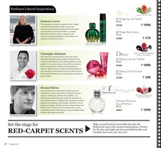 ቢ
ቢ
ባ
ባ
fragrance
One of the most renowned pastry chefs in the world,
Christophe Michalak quickly caught the attention of the
culinary world with his inventive interpretations of classic
pastries. He’s worked at some of the world’s most famous
hotels and patisseries, including the Hotel Negresco,
Fauchon, Maison Ladurée and the Hotel Plaza Athenée in
Paris, the home of his signature dessert, the Power Flower.
This beautiful, delicate pastry is the inspiration for Delicacy
Eau de Toilette.
The inspiration to escape into another world: a Magic
world full of dark mysteries spells. A secret and
sensual woman bewitched all people she meets thanks
to her talisman: The Precious Perfume , a magical
object that unveils the mystery, memories, and
secrets. A sophisticated fragrance with a darkness of
VHGXFWLRQ RI D SRLVRQRXV ÀRZHU«
Precious Moments is a celebration of all the treasured
PRPHQWV LQ D ZRPDQ¶V OLIH SDUWLHV ZLWK IULHQGV KHU ¿UVW
GDWH KHU ZHGGLQJ GD WKH ELUWK RI KHU FKLOGUHQ« ,WV
sparkling and colourful top note recalls the excitement of
each moment thanks to a slightly fruity opening note made of
EODFNFXUUDQW EODFNEHUU DQG UHG DSSOH 7KH KHDUW LV D ÀRUDO
bouquet of magnolia, Sambac jasmine commemorating each
blessed event. The base notes are reminiscent of a sweet,
comfortable memory with a musky, woody and slightly edible
drydown that lingers beautifully.
Make yourself utterly irresistible just like the
Hollywood stars with scented masterpieces. Perfect
for the day and night, get the most fashionable and
versatile accessory you can own!
Set the stage for
RED-CARPET SCENTS
3HUIXPHU¶V 6HFUHW ,QVSLUDWLRQV
ቢ Mirage Eau de Parfum
50 ml.
19798 ` 1990
ባ Mirage Body Spray
75 ml.
23560 ` 179
ቢ Delicacy Eau de Toilette
50 ml.
22446 ` 1890
BLACKCURRANT, RASPBERRY,
VANILLA BOURBON
ELEMI, ROSE,VETYVER
ባ Delicacy Hand Cream
75 ml.
22799 ` 298
Christophe Michalak
Francoise Caron
Bernard Ellena
RED APPLE, MAGNOLIA,
BLONDE WOODS
Precious Moments
Eau de Parfum
50 ml.
18957 ` 1990
Shake before use.
68
 