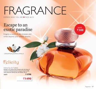 FRAGRANCE
fragrance
Imagine a world of silky breezes and
riches beyond your wildest dreams.
Escape to an
exotic paradise
EXPRESS WHO YOU ARE Q PAGE 68-73
Felicity Eau de Toilette
Escape to an exotic land scented with the heat of
cinnamon, ethereal jasmine and gourmand vanilla
with seductive Felicity Eau de Toilette. 50 ml.
21673 ` 1790
`1490
CINNAMON, JASMINE,VANILLA
`300
SAVE
69
 