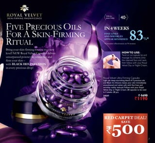 40+S K I N - F I R M I N G M AG N I F I C E N C E
Royal Velvet Ultra Firming Capsules
Light yet deep-nourishing blend of 5 precious oils
and Black Iris Infusion leaves your skin immediately
smoothened and velvet soft, with fine lines and
wrinkles visibly reduced. Follow with your Royal
Velvet Day or Night Cream. 28 capsules to be used
in 4 weeks. 28 pcs.
24547 ` 1690
`1190
FIVE PRECIOUS OILS
FOR A SKIN-FIRMING
RITUAL
IN4WEEKS
Twist or cut capsule tip and
massage its contents onto
the cleansed face and neck,
then follow with your Royal
Velvet Day or Night Cream.
Bring your skin-firming routine to a new
level! NEW Royal Velvet Capsules deliver
unsurpassed potency to smoothen and
firm your skin –
with BLACK IRIS INFUSION
in every precious drop!
HOWTO USE:
FINE LINES
AND WRINKLES
APPEAR MINIMISED 83%*
*Consumer effectiveness on 94 women
FOR ALL
SKIN TYPES
RED CARPET DEAL!
`500
SAVE
7
 