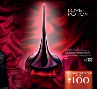 Love Potion Eau de Parfum
Pure passion is yours with Love Potion Eau de
Parfum. Set the mood for a night of passion with
this seductive oriental scent and succumb to an
irresistible awakening to the pleasures of the flesh.
50 ml.
22442 ` 1890
`1790
FALL INTO TEMPTATION
`100
SAVE
7171
 