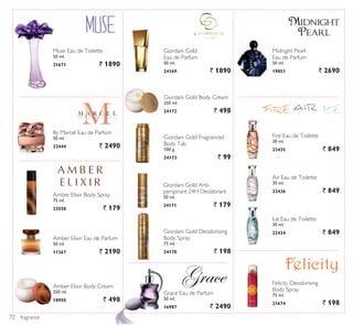 fragrance
By Marcel Eau de Parfum
50 ml.
22444 ` 2490
Amber Elixir Body Cream
250 ml.
18950 ` 498
Amber Elixir Eau de Parfum
50 ml.
11367 ` 2190
Ice Eau de Toilette
30 ml.
22434 ` 849
Air Eau de Toilette
30 ml.
22436 ` 849
Fire Eau de Toilette
30 ml.
22435 ` 849
Grace Eau de Parfum
50 ml.
16987 ` 2490
Giordani Gold
Eau de Parfum
50 ml.
24169 ` 1890
Giordani Gold Deodorising
Body Spray
75 ml.
24170 ` 198
Giordani Gold Body Cream
250 ml.
24172 ` 498
Giordani Gold Fragranced
Body Talc
100 g.
24173 ` 99
Amber Elixir Body Spray
75 ml.
23558 ` 179
Giordani Gold Anti-
perspirant 24H Deodorant
50 ml.
24171 ` 179
Felicity Deodorising
Body Spray
75 ml.
21674 ` 198
Muse Eau de Toilette
50 ml.
21671 ` 1890
Midnight Pearl
Eau de Parfum
50 ml.
19851 ` 2690
72
 