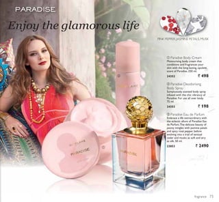 ቢ
ባ
ቤ
ቢ
ባ
ቤ
fragrance
Enjoy the glamorous life
PINK PEPPER, JASMINE PETALS, MUSK
ቢ Paradise Body Cream
Moisturising body cream that
conditions and fragrances your
skin with the long-lasting, opulent
scent of Paradise. 250 ml.
24352 ` 498
ባ Paradise Deodorising
Body Spray
Sumptuously scented body spray
infused with the chic vibrancy of
Paradise. For use all over body.
75 ml.
24353 ` 198
ቤ Paradise Eau de Parfum
Embrace a life extraordinary with
the eclectic allure of Paradise Eau
de Parfum.The delicate beauty of
peony mingles with jasmine petals
and spicy rosé pepper before
evolving into a trail of sensual
cedar and musks as soft and airy
as silk. 50 ml.
23853 ` 2490
73
 