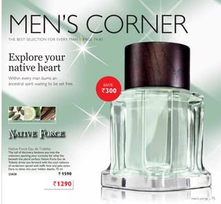 MEN’S CORNER
men’s corner
THE BEST SELECTION FOR EVERY MAN Q PAGE 74-81
Within every man burns an
ancestral spirit waiting to be set free.
Explore your
native heart
Native Force Eau de Toilette
The call of discovery beckons you into the
unknown, sparking your curiosity for what lies
beneath the placid surface. Native Force Eau de
Toilette drives you forward with the cool radiance
of cardamom spiced with kaffir lime and palo santo.
Dare to delve into your hidden depths. 75 ml.
23828 ` 1590
CARDAMOM, KAFFIR LIME, PALO SANTO
`1290
`300
SAVE
75
 