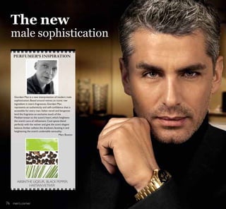 men’s corner
Giordani Man is a new interpretation of modern male
sophistication.Based around vetiver,an iconic raw
ingredient in men’s fragrances,Giordani Man
UHSUHVHQWV DQ DXWKHQWLFLW DQG VHOIFRQÀGHQFH WKDW LV
accessible for every man.Italian neroli and bergamot
lend the fragrance an exclusive touch of the
Mediterranean to the scent’s heart,which heightens
WKH VFHQW·V DXUD RI UHÀQHPHQWRRO VSLFHV EOHQG
perfectly with the vetiver and give the scent elegant
balance.Amber softens the drydown,faceting it and
heightening the scent’s undeniable sensuality.
Marc Buxton
PERFUMER’S INSPIRATION
ABSINTHE LIQEUR, BLACK PEPPER,
HAITIANVETIVER
The new
male sophistication
76
 
