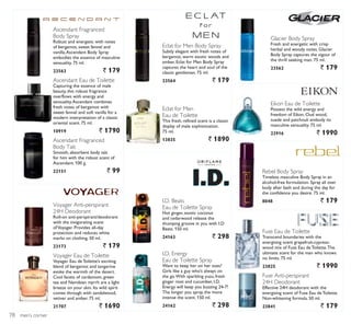 men’s corner
Fuse Anti-perspirant
24H Deodorant
Effective 24H deodorant with the
energising scent of Fuse Eau deToilette.
Non-whitening formula. 50 ml.
23841 ` 179
Fuse Eau de Toilette
Transcend boundaries with the
energising scent grapefruit-cypress-
wood mix of Fuse Eau de Toilette.The
ultimate scent for the man who knows
no limits. 75 ml.
23825 ` 1990
Rebel Body Spray
Timeless masculine Body Spray in an
alcohol-free formulation. Spray all over
body after bath and during the day for
the confidence you desire. 75 ml.
8048 ` 179
Eikon Eau de Toilette
Possess the wild energy and
freedom of Eikon. Oud wood,
suede and patchouli embody its
masculine sensuality. 75 ml.
22916 ` 1990
Glacier Body Spray
Fresh and energetic with crisp
herbal and woody notes, Glacier
Body Spray captures the vigour of
the thrill seeking man. 75 ml.
23562 ` 179
Eclat for Men Body Spray
Subtly elegant with fresh notes of
bergamot, warm exotic woods and
amber, Eclat for Men Body Spray
captures the heart and soul of the
classic gentleman. 75 ml.
23564 ` 179
Eclat for Men
Eau de Toilette
This fresh, refined scent is a classic
display of male sophistication.
75 ml.
13835 ` 1890
I.D. Beats
Eau de Toilette Spray
Hot ginger, exotic coconut
and cedarwood release the
thumping groove in you with I.D
Beats. 150 ml.
24163 ` 298
I.D. Energy
Eau de Toilette Spray
Want to keep her on her toes?
Girls like a guy who’s always on
the go.With sparkling yuzu, fresh
ginger root and cucumber, I.D.
Energy will keep you buzzing 24-7!
The longer you spray, the more
intense the scent. 150 ml.
24162 ` 298
Ascendant Eau de Toilette
Capturing the essence of male
beauty, this robust fragrance
overflows with energy and
sensuality.Ascendant combines
fresh notes of bergamot with
sweet fennel and soft vanilla for a
modern interpretation of a classic
oriental scent. 75 ml.
10919 ` 1790
Ascendant Fragranced
Body Talc
Smooth, absorbent body talc
for him with the robust scent of
Ascendant. 100 g.
22151 ` 99
Ascendant Fragranced
Body Spray
Robust and energetic with notes
of bergamot, sweet fennel and
vanilla,Ascendant Body Spray
embodies the essence of masculine
sensuality. 75 ml.
23563 ` 179
Voyager Eau de Toilette
Voyager Eau de Toilette’s exciting
blend of bergamot and tangerine
evoke the warmth of the desert.
Cool facets of cardamom, green
tea and Namibian myrrh are a light
breeze on your skin. Its wild spirit
comes through with sandalwood,
vetiver and amber. 75 ml.
21707 ` 1690
Voyager Anti-perspirant
24H Deodorant
Roll-on anti-perspirant/deodorant
with the invigorating scent
ofVoyager. Provides all-day
protection and reduces white
marks on clothing. 50 ml.
23173 ` 179
78
 