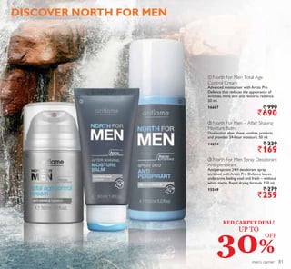 ቢ
ቤባ
ቤ North For Men Spray Deodorant
Anti-perspirant
Antiperspirant 24H deodorant spray
enriched with Arctic Pro Defence leaves
underarms feeling cool and fresh – without
white marks. Rapid drying formula. 150 ml.
15549 ` 279
`259
ቢ North For Men Total Age
Control Cream
Advanced moisturiser with Arctic Pro
Defence that reduces the appearance of
wrinkles, firms skin and restores radiance.
50 ml.
16687 ` 990
`690
DISCOVER NORTH FOR MEN
men’s corner
ባ North For Men – After Shaving
Moisture Balm
Dual-action after shave soothes, protects
and provides 24-hour moisture. 50 ml.
14654 ` 229
`169
RED CARPET DEAL!
UP TO
30%
OFF
81
 
