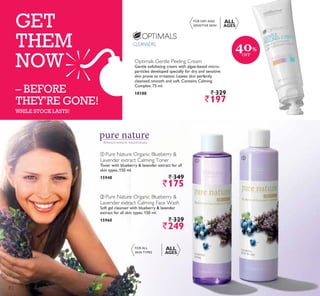 CLEANSERS,
ቢ
ባ
GET
THEM
NOW
– BEFORE
THEY’RE GONE!
Botanical extracts, natural beauty
ቢ Pure Nature Organic Blueberry 
Lavender extract Calming Toner
Toner with blueberry  lavender extract for all
skin types. 150 ml.
15948 ` 349
`175
ባ Pure Nature Organic Blueberry 
Lavender extract Calming Face Wash
Soft gel cleanser with blueberry  lavender
extract for all skin types. 150 ml.
15960 ` 329
`249
WHILE STOCK LASTS!
Optimals Gentle Peeling Cream
Gentle exfoliating cream with algae-based micro-
particles developed specially for dry and sensitive
skin prone to irritation. Leaves skin perfectly
cleansed, smooth and soft. Contains Calming
Complex. 75 ml.
18188 ` 329
`197
FOR DRY AND
SENSITIVE SKIN
ALL
AGES
FOR ALL
SKIN TYPES
ALL
AGES
40%
OFF
82
 