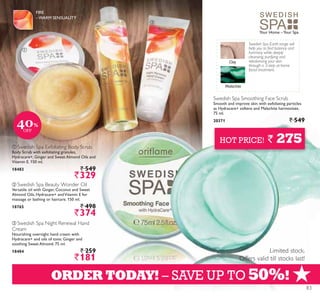 ቢ
ባ
ቤ
+ORDER TODAY! – SAVE UP TO 50%!
Limited stock.
Offers valid till stocks last!
HOT PRICE! ` 275
Swedish Spa Earth range will
help you to find balance and
harmony while deeply
cleansing, purifying and
rebalancing your skin
through a 3-step at-home
facial treatment.
Malachite
Clay
Swedish Spa Smoothing Face Scrub
Smooth and improve skin with exfoliating particles
as Hydracare+ softens and Malachite harmonises.
75 ml.
20371 ` 549
Your Home –Your Spa
ባ Swedish Spa Beauty Wonder Oil
Versatile oil with Ginger, Coconut and Sweet
Almond Oils, Hydracare+ andVitamin E for
massage or bathing or haircare. 150 ml.
18765 ` 498
`374
ቤ Swedish Spa Night Renewal Hand
Cream
Nourishing overnight hand cream with
Hydracare+ and oils of tonic Ginger and
soothing Sweet Almond. 75 ml.
18484 ` 259
`181
ቢ Swedish Spa Exfoliating Body Scrub
Body Scrub with exfoliating granules,
Hydracare+, Ginger and Sweet Almond Oils and
Vitamin E. 150 ml.
18483 ` 549
`329
FIRE
–WARM SENSUALITY
40%
OFF
83
 