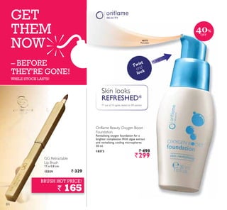 GET
THEM
NOW
– BEFORE
THEY’RE GONE!
WHILE STOCK LASTS!
GG Retractable
Lip Brush
11 x 0.8 cm.
15359 ` 329
BRUSH HOT PRICE!
` 165
Twist
and
lock
PUMP
Skin looks
REFRESHED*
*7 out of 10 agree, tested on 98 women
Oriflame Beauty Oxygen Boost
Foundation
Revitalising oxygen foundation for a
brighter complexion.With algae extract
and revitalising, cooling microspheres.
30 ml.
18373 ` 498
`299
18373
Porcelain
40%
OFF
84
 