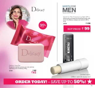 +
Limited stock.
Offers valid till stocks last!
HOT PRICE! ` 99
ORDER TODAY! – SAVE UP TO 50%!
Delicacy Soap Bar
Sumptuous soap bar caresses your skin with the
captivating scent of Delicacy. 100 g.
23183 ` 89
`62
North For Men Protective Lip Balm SPF 6
Moisturising, nourishing and protecting lip balm with
Arctic Pro Defence complex and vitamin E. SPF 6.
4.5 g.
20160 ` 198
extreme care for every man.
30%
OFF
85
 