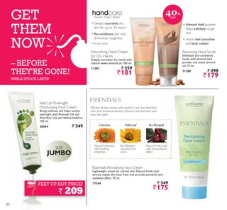 GET
THEM
NOW
– BEFORE
THEY’RE GONE!
WHILE STOCK LASTS!
FEET UP HOT PRICE!
` 209
Lightweight cream for normal skin. Natural Holly Leaf
extract makes skin look fresh and provides powerful anti-
oxidative effect. 75 ml.
17344 ` 349
`175
Natural Calendula
with purifying
properties
Calendula Bur-Marigold
Bur-Marigold
nourishes and
calms
Holly Leaf
Natural Holly Leaf
with anti-oxidative
effect
Deeply nourishes dry hands with
natural sweet almond oil. 100 ml.
11287 ` 259
`181
nourishes
*
Re-conditions
Exfoliates and conditions
hands with almond shell
powder and sweet almond
oil. 75 ml.
11289 ` 298
`179
Almond shell
exfoliate
feel smoother
look radiant
Brings softness and helps soothe
overnight, with Avocado Oil and
AloeVera. Use just before bedtime.
150 ml.
20564 ` 349
JUMBO
40%
OFF
86
 