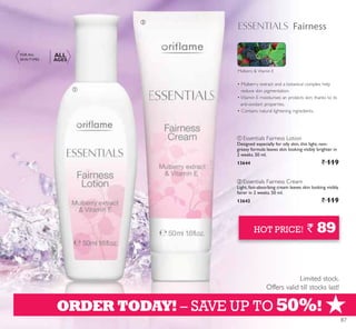 +
Fairness
ቢ
ባ
ORDER TODAY! – SAVE UP TO 50%!
Limited stock.
Offers valid till stocks last!
HOT PRICE! ` 89
Mulberry  Vitamin E
FOR ALL
SKIN TYPES
ALL
AGES
ቢ Essentials Fairness Lotion
Designed especially for oily skin, this light, non-
greasy formula leaves skin looking visibly brighter in
2 weeks. 50 ml.
13644 ` 119
ባ
Light, fast-absorbing cream leaves skin looking visibly
fairer in 2 weeks. 50 ml.
13643 ` 119
87
 