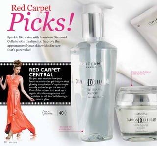 ቢ
ቤ
ባ
skin care
RED CARPET
CENTRAL
Do you ever wonder how your
favourite celebrities get that priceless
glowing complexion? It’s quite simple
actually,and we’ve got the secrets!
One of the secrets is to work up a
regular skin cleansing routine and
exfoliate to rid dead cells leaving a
natural glow.
Sparkle like a star with luxurious Diamond
Cellular skin treatments. Improve the
appearance of your skin with skin care
that’s pure value!
Red Carpet
Picks!
Leave your skin
pristinely clean
Restore skin brilliance
with diamonds
FOR ALL
SKIN TYPES 40+
88
 