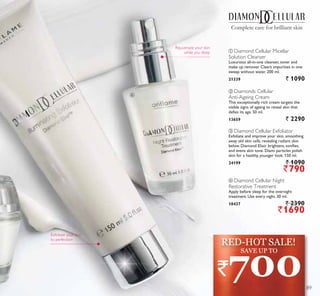 ብ
ብ Diamond Cellular Night
Restorative Treatment
Apply before sleep for the overnight
treatment. Use every night. 30 ml.
18437 ` 2390
`1690
ባ Diamonds Cellular
Anti-Ageing Cream
This exceptionally rich cream targets the
visible signs of ageing to reveal skin that
defies its age. 50 ml.
13659 ` 2290
Complete care for brilliant skin
ቢ Diamond Cellular Micellar
Solution Cleanser
Luxurious all-in-one cleanser, toner and
make up remover. Clears impurities in one
sweep without water. 200 ml.
21339 ` 1090
ቤ Diamond Cellular Exfoliator
Exfoliate and improve your skin, smoothing
away old skin cells, revealing radiant skin
below. Diamond Elixir brightens, tonifies,
and evens skin tone. Diami particles polish
skin for a healthy, younger look. 150 ml.
24199 ` 1090
`790
Exfoliate your skin
to perfection
Rejuvenate your skin
while you sleep
`700
SAVE UP TO
RED-HOT SALE!
89
 