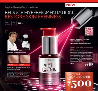 40+
Bioclinic Fade Away Active Essence
Night
Concentrated cream to reduce
pigmentation at the cellular level and even
out skin tone. Contains Tone Down™
featuring patented lightening Dioic acid
and melanin-inhibiting Rumex occidentalis,
with flavonoids for a younger look. Dark
patches get visibly lighter after 8 weeks of
consistent use. 30 ml.
24191 ` 1890
`1390
REDUCE HYPERPIGMENTATION.
RESTORE SKIN EVENNESS
”Hyperpigmentation is caused by excessive
local production of melanin in the skin.
Bioclinic Tone Down™ Technology
acts at the cellular level to improve skin
clarity and lighten dark patches of skin”.
*skin colour changes observed after 8 weeks
DrAlain Mavon,PhD,
Bioclinic Research Director.
AFTERBEFORE
Inspired by aesthetic medicine
3YEARS OF SCIENTIFIC RESEARCH
BREAKTHROUGH CELLULAR
TECHNOLOGY
CLINICALLY PROVEN REDUCTION
IN PIGMENTATION*
Hollywood
LAUNCH OFFER
NEW
SKIN
PROBLEM
DARK
SPOTS
`500
SAVE
9
 