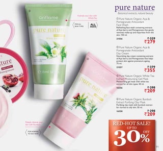 ቤ
ብ
Botanical extracts, natural beauty
ቢ Pure Nature Organic Açai 
Pomegranate Antioxidant
Face Wash
Refreshing face wash containing extracts
of Açai berry and Pomegranate that gently
removes make-up and impurities from the
skin. 150 ml.
21556 ` 329
`279
ባ Pure Nature Organic Açai 
Pomegranate Antioxidant
Day Cream
Nourishing day cream containing extracts
of Açai berry and Pomegranate that helps
protect skin against premature ageing.
75 ml.
21557 ` 379
`355
ብ Pure Nature Organic Burdock
Extract Purifying Clay Mask
Purifying clay mask with burdock extract
for normal to oily skin. 50 ml.
16358 ` 298
`209
ቤ Pure Nature Organic White Tea
Extract Moisturising Gel Mask
Moisturising gel mask with white tea
extract for all skin types. 50 ml.
16356 ` 298
`209
Hydrate your skin with
WhiteTea
Deeply cleanse your
skin with Burdock
FOR ALL
SKIN TYPES
ALL
AGES
FOR NORMAL
TO OILY SKIN
30%
UP TO
OFF
RED-HOT SALE!
91
 