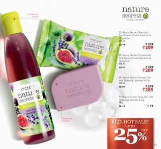 ቤ
ብ
ቢ Nature Secrets Shampoo
Anti-Dandruff with Burdock 
Grapefruit
250 ml.
22694 ` 229
`209
ባ Nature Secrets Conditioner
Anti-Dandruff with Burdock 
Grapefruit
250 ml.
22695 ` 229
`209
ቤ Nature Secrets Shower Gel
with Relaxing Lavender  Fig
250 ml.
23409 ` 379
`285
ብ Nature Secrets Soap Bar with
Relaxing Lavender  Fig
75 g.
23410 ` 79
– the bliss of simplicity –
pH balanced
formula
Moisturising
Glycerin
25%
UP TO
OFF
RED-HOT SALE!
95
 