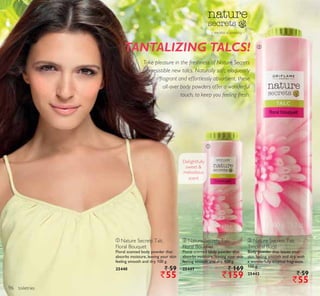 ቢ
ባ
toiletries
Delightfully
sweet 
melodious
scent
TANTALIZING TALCS!
– the bliss of simplicity –
Take pleasure in the freshness of Nature Secrets
irresistible new talcs. Naturally soft, eloquently
fragrant and effortlessly absorbent, these
all-over body powders offer a wonderful
touch, to keep you feeling fresh.
ቢ Nature Secrets Talc
Floral Bouquet
Floral scented body powder that
absorbs moisture, leaving your skin
feeling smooth and dry. 100 g.
25440 ` 59
`55
ባ Nature Secrets Talc
Floral Bouquet
Floral scented body powder that
absorbs moisture, leaving your skin
feeling smooth and dry. 400 g.
25441 ` 169
`159
ቤ Nature Secrets Talc
Tropical Burst
Body powder that leaves your
skin feeling smooth and dry, with
a wonderfully tropical fragrance.
100 g.
25442 ` 59
`55
96
 