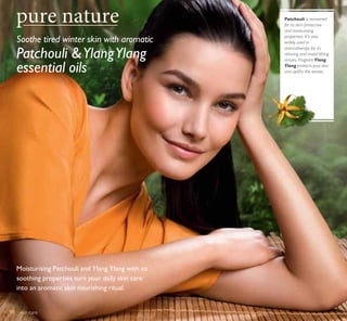 Soothe tired winter skin with aromatic
Moisturising Patchouli and Ylang Ylang with its
soothing properties turn your daily skin care
into an aromatic skin nourishing ritual.
Patchouli YlangYlang
essential oils
Patchouli is renowned
for its skin-protective
and moisturising
properties. It’s also
widely used in
aromatherapy for its
relaxing and mood lifting
virtues. Fragrant Ylang
Ylang protects your skin
and uplifts the senses.
skin care98
 