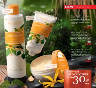 ቢ
ባ
ቤ
ቤ Pure Nature Face Cream
Patchouli  Ylang Ylang
Light yet nourishing face cream with
Patchouli andYlangYlang essential oils
to moisturise and protect your skin.
75 ml.
24470 ` 379
`265
ቢ Pure Nature 2-in-1 Cleanser
Patchouli  Ylang Ylang
Formulated with Patchouli andYlang
Ylang essential oils to gently remove
impurities and makes your skin silky
soft. 150 ml.
24471 ` 329
`289
ባ Pure Nature Face Mask
Patchouli  Ylang Ylang
Relaxing and calming mask, rich in
Patchouli andYlangYlang essential oils,
protects and hydrates the skin. Leave
on for 10 minutes, then rinse off. 50 ml.
24472 ` 298
`249
Mild creamy
cleanser
Intensely
hydrating mask
Nourishing face
moisturiser
NEW LIMITED EDITION
FOR ALL
SKIN TYPES
ALL
AGES
30%OFF
Hollywood
LAUNCH OFFER
UP TO
9999
 
