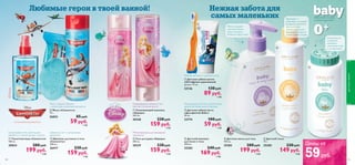 0+










108
Мыло в форме облачка
c цитрусово-мускусным ароматом
Шампунь 2-в-1 с цитрусовым
ароматом
Цитрусовые ноты, прохладная
свежесть и тонкий аромат мускуса
Ухаживающий шампунь 2-в-1
против спутанных волос
Мягкая формула для маленькой
принцессы
 Шампунь для волос и тела
«Самолеты»
200 мл.
26417 230 pyб.
159 pyб.
4 ББ
 Мыло «Самолеты»
75 г.
26853 85 pyб.
59 pyб.
1 ББ
 Туалетная вода «Самолеты»
100 мл.
30024 280 pyб.
199 pyб.
5 ББ
 Гель для душа «Аврора»
200 мл.
30339 230 pyб.
159 pyб.
4 ББ
 Ухаживающий шампунь
«Аврора»
200 мл.
30340 230 pyб.
159 pyб.
4 ББ
 Детский шампунь
для волос и тела
300 мл.
25282 240 pyб.
169 pyб.
4 ББ
 Детское масло для тела
150 мл.
25283 280 pyб.
199 pyб.
5 ББ
 Детский тальк
75 г.
25285 220 pyб.
149 pyб.
4 ББ
 Детская зубная паста
«Дельфинчик Бабл»
50 мл.
23774 100 pyб.
59 pyб.
1 ББ
 Детская зубная щетка
«Оптифреш» (оранжевая)
Длина: 14 см.
23136 130 pyб.
89 pyб.
1 ББ
ОГРАНИЧЕННЫЙ ВЫПУСК
Заботимся о кожеЗаботимся о кожеЗаботимся о кожеЗаботимся о коже
с самого детства…с самого детства…с самого детства…с самого детства…
Полупрозрачный гель с аппетитным
ароматом жевательной резинки
Мягкие щетинки и удобная ручка
Мягко очищает
чувствительную
кожу и волосы.
Формула «без слез».
Для ухода за
особенно
нежными
участками кожи
и складочками
Защищает и
ухаживает за кожей
во время принятия
ванны, можно
использовать для
массажа и ухода за
сухой кожей головы
длятелаиволос
109
Любимые герои в твоей ванной! Нежная забота для
самых маленьких
Цены от
59руб.
 