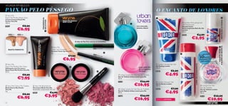 VICIADA EM BELEZA
PAIXÃO PELO PÊSSEGO                                                                                                                                                                                                            O ENCANTO DE LONDRES
 Very Me
Peach Me Perfect Body Glow                                                                                                                                                                                                                                                                                                                            




                                                 FRAGRÂNCIA
Creme Corporal Peach Me




                                                 DELICIOSA




                                                                                                                                                                                                                                                                                                                                                      PROTEÇÃO 24 HORAS
Perfect Very Me
150 ml.                                                                                                                                                                                                                                                                        London Anti-perspirant
                                                                                                                                                                                                  
                                                                                                                                                                                                                                                                              24h Deodorant
24267                      €8,90                                                                                                                                                                          noz-moscada,                                                        Desodorizante

                  €6,95                              
                                                                                                                                                                                                          ananás, tabaco                                                      Antitranspirante Roll-On 24h
                                                                                                                                                                                                                                                                              London
                                                                                                                                                                                                                                                                              50 ml.




                                                                                                                                                                                                                                                                FIXAÇÃO
     20530 Dark   20529 Light
                                                                                                                                                                                                                                                                              24363                       €4,90
                                                                                                                                                                                                                                                                                          €2,95
                                                                                                              O óleo de Tea Tree atenua as borbulhas




                                                                                                                                                                                                                                                             8 HORAS DE




                                                                                                                                                                                                                                                                                                                                               E ALMÍSCAR BRANCO
                                                                                   Very Me                                                                                                                                                                                                                                                    
                                                                                                                                                     21279 Dark Secret
                                                                                  Cover Up Concealer




                                                                                                                                                                                                                                                                                                                                                  VIOLETA, ROSA
     ROSTO PERFEITO
                                                                                  Corretor Cover Up Very Me
                                                                                 1 g.                                                                                          
                                                                                                                                                                                                                                                                          
                                                                                                                                                     21278                                                                                                                                                          O 1º RÓTULO
                                                                                                       €7,90
                                                                                                                                                                                                                                                                                                                     3D
                                                                                                                                                             Perfec
                                                                                                                                                                    t   Light


                                                                                                €6,95
                                                                                                                                                                                                                                                                                                                            NUMA
                                                                                                                                                                                                                                                                                                                                IA
                                                                                                                                                                                                                                                                                                                     FRAGRÂNC
                                                                                                                                                                                                                                                                                                                       O RIFLAME!

  Very Me                                                                                                                                                                                                                       London Styling Hair   Gel




                                                                                                                                                                                                                                                                                               LIMPA DELICADAMENTE

Peach Me Perfect Skin Glow                                                                                                                                                                                                     Gel Styling London
                                                                                                                                                                                                            pera nashi, ﬂor   125 ml.
Hidratante com Cor para o
                                                              24351 Sweet Coral




                                                                                                                                                                                                             de seringueira,




                                                                                                                                 24350 Pretty Pink
Rosto Peach Me Perfect Very Me
30 ml.                                                                                                                                                                                                      almíscar          24361             €6,90
                           €8,90                                                                                                                                                     Urban Lovers for Him Eau de Toilette                €4,95
                  €7,95                                                                                                                                                             Eau de Toilette Urban Lovers para Ele
                                                                                                                                                                                    50 ml.

                                                                                                                                                                                    21570                      €24,00           London Shower Gel

 Very Me Cherry My Cheeks           Very Me Blush Brush                                                                                                                                              €16,95                  Gel de Duche London
                                                                                                                                                                                                                               200 ml.                                                                                 London For Her
Blush Cherry My Cheeks              Pincel para Blush Very Me                                                                                                                                                                                                                                                         Eau de Toilette
Very Me                             Dimensões: comprimento 10,7 cm.                                                                                                                  Urban Lovers for Her Eau de Toilette     24362             €7,90                                                                Eau de Toilette London
2 g.

                           €8,90
                                    24897                                         €4,90
                                                                                                                                                                                    Eau de Toilette Urban Lovers para Ela
                                                                                                                                                                                    50 ml.                                                €4,95                                                                       para Ela
                                                                                                                                                                                                                                                                                                                      30 ml.


                  €6,95                               €3,95                                                                                                                         21568                      €24,00                                                                                                 24159            €16,00
                                                                                                                                                                                                       €16,95                   EDIÇÃO LIMITADA                                                                                €10,95
52                                                                                                                                                                                                                                                                                                                                                     53
 