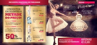 EXCLUSIVA CAMPANHA DE FIDELIDADE                                                                                                    NOVO
                                 Catálogo 17 & 1
                                                                                        Pretty Swan Eau de Toilette
                                                                                        Eau de Toilette Pretty Swan
                                                                                        Ceda ao seu desejo mais íntimo com a etérea
                                                                                        sinfonia da Eau de Toilette Pretty Swan. As notas
                                                                                        graciosas de pimenta rosa abraçam o coração

  5 PRODUTOS                                       Oriﬂame Beauty
                                                   Lip Spa Therapy
                                                                                        luminoso com damasco, terminando com um rasto
                                                                                        de pó de arroz, tão delicado como as asas de um
                                                                                        cisne. 50 ml.

 EXCELENTES A
                                                   Bálsamo de Lábios Therapy
                                                   Oriﬂame Beauty                       25057                               €29,00            Dance com toda
                                                   1,6 g.
                                                                                                                       €19,95                  a sua alma
METADE                                             12286                 €11,90
                                                                      €5,95
 DO PREÇO!                                         Optimals Seeing is Believing
                                                   Multi beneﬁts Eye Cream
                                                   Creme de Olhos Ver para Crer
                                                   Optimals
            1º PASSO                               15 ml.
                                                   10796                 €23,00
  Por cada €25,00 de compras que
  tiver efetuado no catálogo 17…
                                                                       €9,95
            2º PASSO                               Giordani Gold Make-up Base
                                                   Base para Maquilhagem Giordani
  …E por cada €15,00 de compras                    Gold
                                                   30 ml.
neste catálogo, poderá adquirir 1 dos              22760                 €13,00
nossos 5 produtos mais adorados com                                   €5,95


 50            %
            DESCONTO!
                                                   Time Reversing SkinGenist™
                                                   Day & Night Essence
                                                   Essência de Dia e Noite Time
                                                   Reversing SkinGenist™
                                                   30 ml.
                                                   24217                 €35,00
                                                                     €16,95         Oferta especial na                                       APENAS
                                                                                    Campanha de Fidelidade:                                  €13,95!
 
