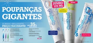 JUMBO
                                                                                                                                                              NOVO

                                                                                                                       125 ML
POUPANÇAS                                                                                                                                  O LIMÃO
                                                                                                                                         BRANQUEIA DE




                                                                                                                             50 ml!
                                                                                                                                        FORMA NATURAL




GIGANTES




                                                                                                                                 Mais




                                                                                                                                                                        !  l
                                                                                                                                                                      50 m
                                                                                                                                            Mais 50 ml!




                                                                                                                                                                     Mai s
SORRISO BRILHANTE,
PREÇO FASCINANTE!                                                      ATÉ  35 %
                                                                         DESCONTO
                           CERDAS MÉDIAS,                               PASTA DE DENTES
                           MULTIÂNGULOS                                 125 ML
                        Escova de Dentes Média Optifresh              23182 Pasta de Dentes Branqueadora
                            11273 Azul                                 com Flúor Optifresh                       BRANQUEIA
                                                                                                               ENQUANTO ESCOVA
                           CERDAS SUAVES,
                                                                         25496 Pasta de Dentes Herbal
                                                                        Branqueadora com Flúor Optifresh          OS DENTES
                           MULTIÂNGULOS                                                                                                                                              PROTEJA OS SEUS
                                                                         23416 Pasta de Dentes Anticáries
                           Escova de Dentes Soft Sensitive Optifresh
                                                                        com Flúor Optifresh                                                                                         DENTES DAS CÁRIES
                            21411 Lilás
                            22833 Verde
                                                                                                       €4,00          


                                                           €2,90                                  €2,50
                                            Cada:       €1,95                                                                                             
                                                                                                                                                                                

130   cuidados do corpo e capilares                                                                                                                                            cuidados do corpo e capilares 131
 