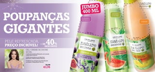 JUMBO
                                                                                                        
                                                                                                                          




                                                                                     40 0 M L
                                                                                                                                          – a felicidade da simplicidade –




POUPANÇAS
                                                                                                             HIDRATA
                                                                                                             E NUTRE
                                                                                     ACALMA E
                                                                                     REFRESCA




GIGANTES
                                                                                                                                               SUAVIZA



                                                                                                            Mais 150 ml!

                                                                                         Mais 15
                                                                                                0 ml!


                                                                                                                               Mais 150 ml!


 PELE REFRESCADA,
 PREÇO INCRÍVEL!  + DE     %
                     DESCONTO
                                                                             40
                                      GEL / CREME DE DUCHE
                                      400 ML
                                       24212 Gel de Duche Relaxante com Lavanda
                                      e Figos Nature Secrets
                                       24213 Gel de Duche com Aloé Vera
                                      Hidratante e Melancia Nature Secrets

                                       22674 Creme de Duche para Pele Sensível
                                      com Jojoba e Manga Nature Secrets

                                                                             €6,90
                                                                       €3,95
132   cuidados do corpo e capilares
 