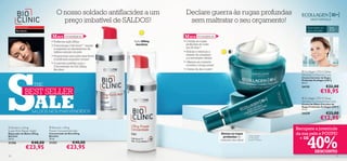 O nosso soldado antiﬂacidez a um                     Declare guerra às rugas profundas
                                          preço imbatível de SALDOS!                          sem maltratar o seu orçamento!
                                                                                                                                                                           Para todos os
                                                                                                                                                                                             35
      Problema de pele
                                                                                                                                                                                                   +
      Pele ﬂácida                                                                                                                                                          tipos de pele

                                      M AIS VENDIDOS                                        M AIS VENDIDOS
                                   • Poderosa ação lifting                   Ação lifting   • Corrige as rugas
                                   • A tecnologia Cell-Innov™ repara          imediata        profundas do rosto
                                     e regenera os mecanismos de                              em 28 dias*!
                                     defesa naturais da pele                                • Hidrata e estimula a
                                   • Proporciona uma pele mais ﬁrme                           síntese de colagénio
                                     e toniﬁcada enquanto dorme!                              e a renovação celular




S
                                   • O parceiro perfeito para o                            • Oferece um cuidado
                                     Concentrado de Dia Lifting                               corretivo a longo prazo          
                                     Bioclinic                                              • Creme de dia e noite!
                                                                                                                                                                       Ecollagen [3D+] Deep
                                                                                                                                                                       Wrinkle Corrective Care
                                                                                                                                                                       Creme Corretor de Rugas
                                                                                                                                                                       Profundas Ecollagen [3D+]
                                                                                                                                                                       50 ml.
                          THE                                                                                                                                    
                                                                                                                                                                       24135               €32,00
                 BEST SELLER                                                                                                                                                          €18,95

                          ALE
                                                                         

                                                                                                                                                                       Ecollagen [3D+] Deep
                                                                                                                                                                       Wrinkle Corrective Eye Care
                                                                                                                                                                       Creme de Olhos Corretor de
                                                                                                                                                                       Rugas Profundas Ecollagen [3D+]
                                                                                                                                                                       15 ml.
                         SALDOS NOS MAIS VENDIDOS                                                                                                                      24339               €23,00
                                                                                                                                                                                      €12,95
 Bioclinic Lifting
Super Rich Repair Night
                                   Bioclinic Lifting
                                  Power Concentrate Day
                                                                                                                                                                     Recupere a juventude
                                                                                                                                                                     da sua pele e POUPE!


                                                                                                                                                                           40%
Reparador de Noite Lifting        Concentrado de Dia Lifting                                                            Atenua as rugas
Bioclinic                         Bioclinic                                                                               profundas do       *eﬁcácia testada
30 ml.                            30 ml.
                                                                                                                        contorno dos olhos
                                                                                                                                             em 96 pessoas,
                                                                                                                                             durante 4 semanas
                                                                                                                                                                      + DE
21356                    €40,00   21353              €40,00
                  €23,95                        €23,95
                                                                                                                                                                                 DESCONTO
10                                                                                                                                                                                                     11
 