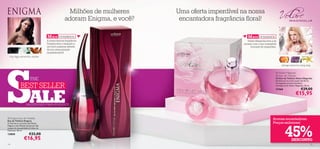 Milhões de mulheres    Uma oferta imperdível na nossa
                                                     adoram Enigma, e você?    encantadora fragrância ﬂoral!

                                      M AIS VENDIDOS                                                    M AIS VENDIDOS
                                      A nossa famosa fragrância                                         Volare Magnolia leva-a às
                                      Enigma leva a sedução a                                        nuvens com o seu irresistível
                                      um novo patamar através                                             bouquet de magnólias.
                                      da sua sensualidade
                                      inquestionável!
  rosa negra, estramónio, sândalo




S
                                                                                                                                       pêssego, balsamina, ylang ylang


                                                                                                                                  Volare Magnolia
                                                                                                                                 Parfum de Toilette
                         THE                                                                                                     Parfum de Toilette Volare Magnolia
                                                                                                                                 Envolva-se no aroma suave das ﬂores


              BEST SELLER
                                                                                        
                                                                                                                                 de magnólia através da beleza
                                                                                                                                 intemporal de Volare Magnolia. 50 ml.




                        ALE
                                                                                                                                 21566                     €29,00
                                                                                                                                                      €15,95
                                                            


                    SALDOS NOS MAIS VENDIDOS



 Enigma Eau de Toilette
Eau de Toilette Enigma
                                                                                                                               Aromas encantadores.
                                                                                                                               Preços sedutores!


                                                                                                                                          45%
O charme e o encanto das Rosas
Negras e das Pétalas de Jasmim dão
toques de sensualidade às folhas de
Patchouli. 50 ml.
13850                   €32,00
                  €16,95                                                                                                                         DESCONTO
14                                                                                                                                                                   15
 