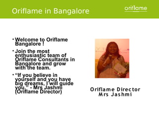 Oriflame in Bangalore


• Welcome   to Oriflame
  Bangalore !
• Join the most
  enthusiastic team of
  Oriflame Consultants in
  Bangalore and grow
  with the team.
• “If you believe in
  yourself and you have
  big dreams, I will guide
  you.” - Mrs Jashmi         O rifla m e D irec tor
  (Oriflame Director)
                                 M rs J a s hm i
 