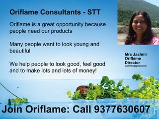 Oriflame Consultants - STT
 Oriflame is a great opportunity because
 people need our products

 Many people want to look young and
 beautiful
                                           Mrs Jashmi
                                           Oriflame
 We help people to look good, feel good    Director
                                           jashmiw@gmail.com

 and to make lots and lots of money!




Join Oriflame: Call 9377630607
 