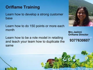 Oriflame Training
Learn how to develop a strong customer
base

Learn how to do 150 points or more each
month
                                            Mrs Jashmi
                                            Oriflame Director
Learn how to be a role model in retailing   JashmiW@gmail.com
and teach your team how to duplicate the    9377630607
same
 