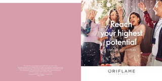 Reach
your highest
potential
ORIFLAME SUCCESS PLAN
Copyright ©2019 by Oriflame Cosmetics AG.
Code: 133351
The statements and examples presented in this document are for
illustration purposes only. Oriflame does not make any guarantees regarding earnings.
Actual financial results may vary between Independent Oriflame Consultants and will
be influenced by such factors as each Consultant’s skills, business experience,
individual capacity, effort and time invested.
 