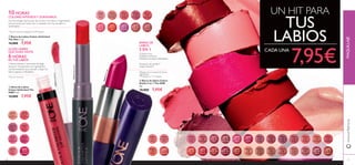30
30569
Inﬁnite
Rose
30570
Rosewood
Eternity
30571
Absolute
Blush
30572
Always
Cranberry
30573
Pink
Unlimited
30574
Fuchsia
Excess
30575
Endless
Red
30575EndlessRed
30576
Violet
Extreme
30577
Forever
Plum
30578
Mocha
Intensity
30638
Nude
Conﬁdence
30639
Pink All
Day
30640
Rose
Unlimited
30641
True
Blush
30642
Peach
Evermore
30643
Pink
Boost
30643PinkBoost
30644
Very
Fuchsia
30645
Plum
Beyond
30653
Pretty
Petal
30654
Showcase
Pink
30655
Uptown
Rose
30656
Pink
Mayﬂower
30657
Catwalk
Pink
30658
Garnet
Attraction
30659
Fuchsia
Hype
30660
Pink
Lady
30660PinkLady
30661
Clover
Haze
30662
Posh
Plum
30663
Mysterious
Pink
30664
Cranberry
Blush
30665
Warm
Peach
30666
Coral
Charisma
30667
Sweet
Tangerine
30668
Coral
Ideal
30669
Red
Devotion
30671
Red
Passion
30672
Irresistible
Red
30673
Red Haute
Couture
30674
Smoke
Red
30675
VIP
Beige
30676
Chic In
Taupe
30677
Warm
Nude
30678
Beige
Collection
30679
Vintage
Rose
30680
Nude
Elegance
30681
Reﬁned
Mauve
30682
Red
Copper
31
30670
London
Red
UN HIT PARA
TUS
LABIOS
7,95€
ቤ Barra de labios Colour
Stylist 5 en 1 The ONE
4 g.
12,00€ 7,95€
BARRA DE
LABIOS
5 EN 1
Colores ricos
Acabado luminoso
Mantiene los labios hidratados
Sensación de confort**
Larga duración**
ቢ Barra de Labios Colour Unlimited
The One 1.7 g.
14,00€ 7,95€
10 HORAS*
COLORES INTENSOSY DURADEROS
Colores intensos y luminosos de larga
duración*
. Enriquecido con ingredientes
acondicionadores que suavizan y dejan los
labios jugosos e hidratados.
GLOSS LIGERO
QUE DURA HASTA
6 HORAS
*
EN TUS LABIOS
www.oriﬂame.esMAQUILLAJE
**
Test de consumo realizado en 99 mujeres
*Basado en la composición de los
ingredientes
**Probado en 117 mujeres*Test de consumo
ባ Gloss de Labios
Colour Unlimited The
ONE 5 ml.
14,00€ 7,95€
ConTecnología LipGrip que ﬁja el color a tus labios e ingredientes
anti-borrones que hacen que su acabado sea más duradero y
confortable.**
CADA UNA
ቢ
ባ
ቤ
 