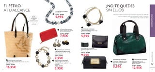 58
ባ Collar Diamond Night
Largo: 50 cm.
21184 19,00€
9,95€
ብ Set Pendientes Glimmering
Níquel Antialérgico. Tamaño: (cierre) 1
cm, (piedra) 2.5 cm.
27834 6,95€
2,95€
ቦ Pulsera Glimmering Níquel
Antialérgico. Tamaño: largo 18.5 + 3 cm
extensibles.
27835 7,95€
3,95€
ባ Cartera Adele Tamaño: 13 x 10 x
2 cm. Accesorio.
27625 22,00€
9,95€
ብ Bolso Felipa Material:
Imitación Piel. Tamaño: 29 x 14 x
18.5 cm. Accesorio.
27305 25,00€
12,95€
ቢ Pulsera Golden Sin Níquel. Largo:
19 cm + 6 cm extensible.
21999 12,00€
5,95€
ቤ Cartera Rojo Intenso
Material: Imitación Piel. Tamaño:
19 x 2 x 10 cm. Accesorio.
27706 15,95€
7,95€
www.oriﬂame.esCOMPLEMENTOS
Sólo unos cuantos accesorios son necesarios para dar una vuelta de
tuerca a cualquier estilismo y potenciar tu estilo al máximo.
¡No esperes más y hazte con ellos!
¡NO TE QUEDES
SIN ELLOS!
EL ESTILO
ATU ALCANCE
59
EXISTENCIAS LIMITADAS
EXISTENCIAS LIMITADAS
EXISTENCIAS LIMITADASEXISTENCIAS LIMITADAS
EXISTENCIAS LIMITADAS
ቤ Neceser Orquídea Tamaño:
19.5 x 10.2 x 10.5 cm. Accesorio.
24236 12,00€
5,95€
ቢ Bolso de Playa Valerie Chic Tamaño: 44 x 31.5 x
13 cm. Accesorio.
27604 26,95€
16,95€
ቢ
ባ
ቤ
ብ
ቦ
EN EL
INTERIOR:
Cierre
de cordón rosa para
mantener protegido
todo su
contenido.
ቢ
ባ
ቤ
ብ
EXISTENCIAS LIMITADAS
EXISTENCIAS LIMITADAS
 