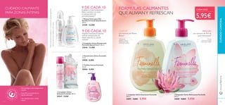 9494
ቢ Limpiador Íntimo Suavizante Feminelle
300 ml.
24891 9,00€ 5,95€
ባ Limpiador Íntimo Refrescante Feminelle
300 ml.
24889 9,00€ 5,95€
ቤ Desodorante Íntimo Feminelle
75 ml.
24890 8,00€
ብ Toallitas Íntimas Feminelle
20 uds.
30004 8,00€
CUIDADOCORPORALwww.oriﬂame.es
ቦ Limpiador Íntimo
Delicado Feminelle 300 ml.
30547 9,00€
ባ Limpiador Íntimo Desodorante
Feminelle Special Care+ 300 ml.
23646 12,00€
ቢ Mousse Íntima para Piel
Sensible Feminelle Special Care+
200 ml.
23399 12,00€
9 DE CADA 10
MUJERES LO RECOMIENDAN
PARA CALMARY ALIVIAR
LA SENSACIÓN DE
INCOMODIDAD**
9 DE CADA 10
MUJERES ASEGURAN SENTIR
MAYOR SENSACIÓN DE
FRESCURA EN LA ZONA
ÍNTIMA*
94 95
1)
Testdeautoconsumorealizadoen112mujeresconsequedadvaginalleve
2)
Testdeautoconsumorealizadoen85mujeres
CONFORT
con extracto de Peonía
Blanca3)
3)
Efectividad
basada en test de
autoconsumo bajo
control ginecológico
FRESCURA
con extracto de Flor de
Loto refrescante4)
4)
Test de
autoconsumo bajo
control ginecológico
5,95€
CADA UNO
ቢ
ባ
ቤ
ብ
ቦ
FÓRMULAS CALMANTES
QUE ALIVIANY REFRESCAN
ቢ
ባ
CUIDADO CALMANTE
PARA ZONAS ÍNTIMAS
Con vitaminas extra y Ácido
Láctico
Suave, PH neutro, fórmula sin
agentes jabonosos
Dermatológica y ginecológicamente
testado
 